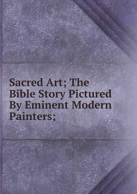 Sacred Art; The Bible Story Pictured By Eminent Modern Painters;