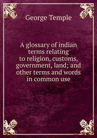 A glossary of indian terms relating to religion, customs, government, land; and other terms and words in common use