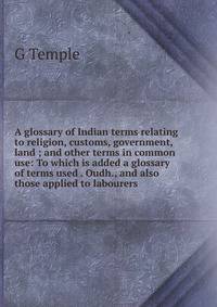 A glossary of Indian terms relating to religion, customs, government, land ; and other terms in common use: To which is added a glossary of terms used . Oudh., and also those applied to labourers