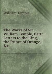 The Works of Sir William Temple, Bart: Letters to the King, the Prince of Orange, &amp;c