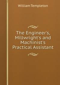 The Engineer's, Millwright's and Machinist's Practical Assistant
