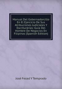 Manual Del Gobernadorcillo En El Ejercicio De Sus Atribuciones Judiciales Y Escriturarias: Guia Del Hombre De Negocios En Filipinas (Spanish Edition)