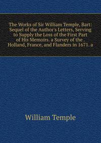 The Works of Sir William Temple, Bart: Sequel of the Author's Letters, Serving to Supply the Loss of the First Part of His Memoirs. a Survey of the . Holland, France, and Flanders in 1671. a