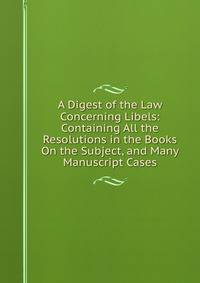A Digest of the Law Concerning Libels: Containing All the Resolutions in the Books On the Subject, and Many Manuscript Cases