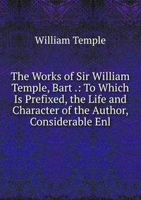 The Works of Sir William Temple, Bart .: To Which Is Prefixed, the Life and Character of the Author, Considerable Enl