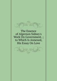 The Essence of Algernon Sidney's Work On Government. ; to Which Is Annexed, His Essay On Love