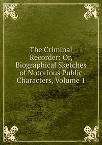 The Criminal Recorder: Or, Biographical Sketches of Notorious Public Characters, Volume 1