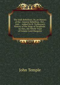 The Irish Rebellion; Or, an History of the . General Rebellion . Oct., 1641 .: Added Sir H. Tichborne's History of the Siege of Drogheda . As Also, the Whole Tryal of Connor Lord Macguire