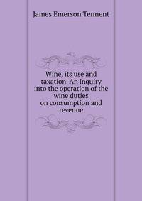 Wine, its use and taxation. An inquiry into the operation of the wine duties on consumption and revenue