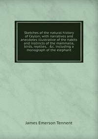 Sketches of the natural history of Ceylon; with narratives and anecdotes illustrative of the habits and instincts of the mammalia, birds, reptiles, . &amp;c. including a monograph of the elephant