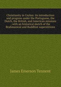 Christianity in Ceylon: its introduction and progress under the Portuguese, the Dutch, the British, and American missions ; with an historical sketch of the Brahmanical and Buddhist superstitions