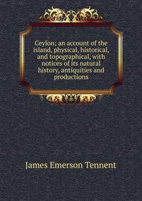 Ceylon; an account of the island, physical, historical, and topographical, with notices of its natural history, antiquities and productions