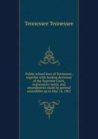 Public school laws of Tennessee, together with leading decisions of the Supreme Court, explanatory notes, and amendments made by general assemblies up to May 14, 1901