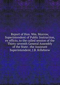 Report of Hon. Wm. Morrow, Superintendent of Public Instruction, ex officio, to the called session of the Thirty-seventh General Assembly of the State . the Assistant Superintendent, J.B. Killebrew