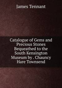 Catalogue of Gems and Precious Stones Bequeathed to the South Kensington Museum by . Chauncy Hare Townsend
