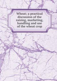 Wheat; a practical discussion of the raising, marketing, handling and use of the wheat crop