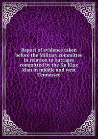 Report of evidence taken before the Military committee in relation to outrages committed by the Ku Klux klan in middle and west Tennessee