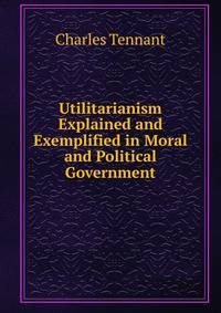 Utilitarianism Explained and Exemplified in Moral and Political Government