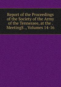 Report of the Proceedings of the Society of the Army of the Tennessee, at the . MeetingS ., Volumes 14-16