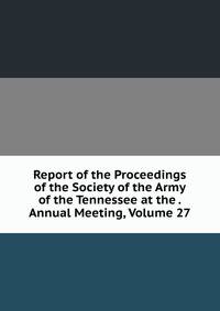 Report of the Proceedings of the Society of the Army of the Tennessee at the . Annual Meeting, Volume 27