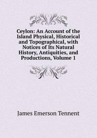 Ceylon: An Account of the Island Physical, Historical and Topographical, with Notices of Its Natural History, Antiquities, and Productions, Volume 1