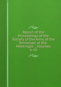Report of the Proceedings of the Society of the Army of the Tennessee at the . MeetingsS ., Volumes 6-10