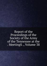 Report of the Proceedings of the Society of the Army of the Tennessee at the . MeetingS ., Volume 38