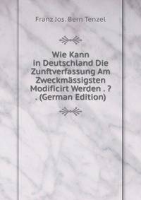 Wie Kann in Deutschland Die Zunftverfassung Am Zweckmassigsten Modificirt Werden . ? . (German Edition)