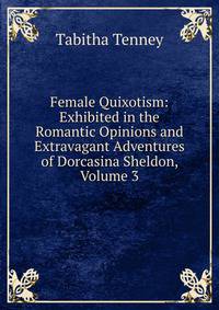Female Quixotism: Exhibited in the Romantic Opinions and Extravagant Adventures of Dorcasina Sheldon, Volume 3