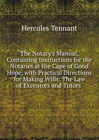 The Notary's Manual, Containing Instructions for the Notaries at the Cape of Good Hope, with Practical Directions for Making Wills: The Law of Executors and Tutors .