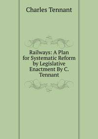 Railways: A Plan for Systematic Reform by Legislative Enactment By C. Tennant.