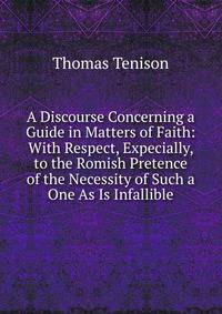 A Discourse Concerning a Guide in Matters of Faith: With Respect, Expecially, to the Romish Pretence of the Necessity of Such a One As Is Infallible