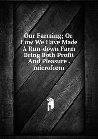 Our Farming; Or, How We Have Made A Run-down Farm Bring Both Profit And Pleasure . microform