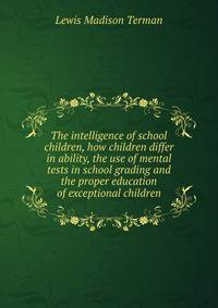 The intelligence of school children, how children differ in ability, the use of mental tests in school grading and the proper education of exceptional children
