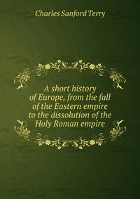 A short history of Europe, from the fall of the Eastern empire to the dissolution of the Holy Roman empire