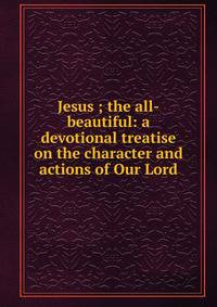 Jesus ; the all-beautiful: a devotional treatise on the character and actions of Our Lord