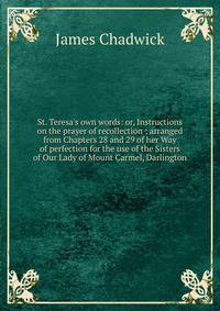 St. Teresa's own words: or, Instructions on the prayer of recollection ; arranged from Chapters 28 and 29 of her Way of perfection for the use of the Sisters of Our Lady of Mount Carmel, Darlington