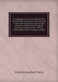 A catalogue of the publications of Scottish historical and kindred clubs and societies, and of the volumes relative to Scottish history issued by His . office, 1780-1908, with a subject index