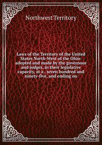 Laws of the Territory of the United States North-West of the Ohio: adopted and made by the governour and judges, in their legislative capacity, at a . seven hundred and ninety-five, and ending on