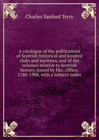 A catalogue of the publications of Scottish historical and kindred clubs and societies, and of the volumes relative to Scottish history, issued by His . Office, 1780-1908, with a subject-index