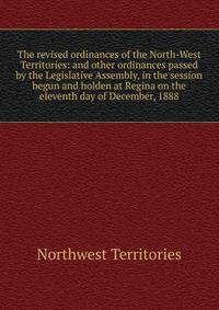 The revised ordinances of the North-West Territories: and other ordinances passed by the Legislative Assembly, in the session begun and holden at Regina on the eleventh day of December, 1888