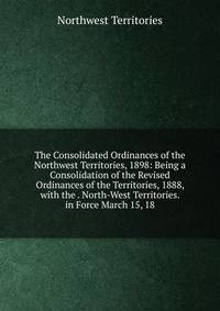 The Consolidated Ordinances of the Northwest Territories, 1898: Being a Consolidation of the Revised Ordinances of the Territories, 1888, with the . North-West Territories. in Force March 15, 18
