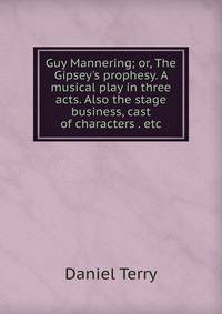 Guy Mannering; or, The Gipsey's prophesy. A musical play in three acts. Also the stage business, cast of characters . etc