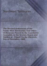 The Revised Ordinances of the North-West Territories: And Other Ordinances Passed by the Legislative Assembly, in the Session Begun and Holden at . Closed On the Eleventh Day of December, 1888