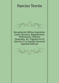 Recopilaci?n Militar Argentina: Leyes, Decretos, Reglamentos; Ordenanzas, Ordenes Generales, &amp;c. Vigentes En El Ej?rcito Y La Guardia Nacional (Spanish Edition)