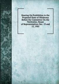Hearing On Prohibition in the Proposed State of Oklahoma Before the Committee On the Territories, House of Representatives Dec. 13 and 15, 1905