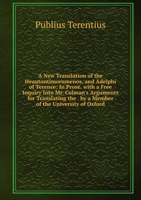 A New Translation of the Heautontimorumenos, and Adelphi of Terence: In Prose. with a Free Inquiry Into Mr. Colman's Arguments for Translating the . by a Member of the University of Oxford