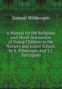 A Manual for the Religious and Moral Instruction of Young Children in the Nursery and Infant School. by S. Wilderspin and T.J. Terrington