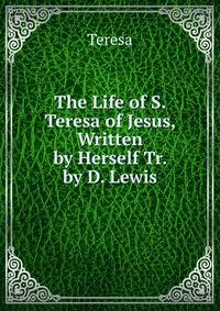 The Life of S. Teresa of Jesus, Written by Herself Tr. by D. Lewis
