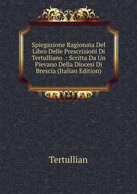 Spiegazione Ragionata Del Libro Delle Prescrizioni Di Tertulliano .: Scritta Da Un Pievano Della Diocesi Di Brescia (Italian Edition)